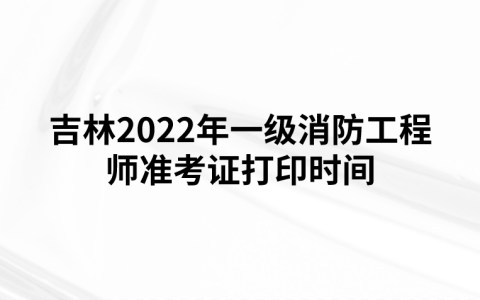 吉林2022年一级消防工程师准考证打印时间