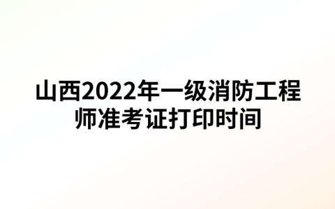 山西2022年一级消防工程师准考证打印时间（11月1日至4日）