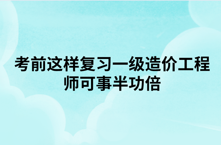 考前这样复习一级造价工程师可事半功倍（造价工程师备考攻略）