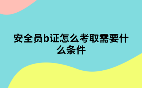 安全员b证怎么考取需要什么条件（安全员b证在哪里报名？）