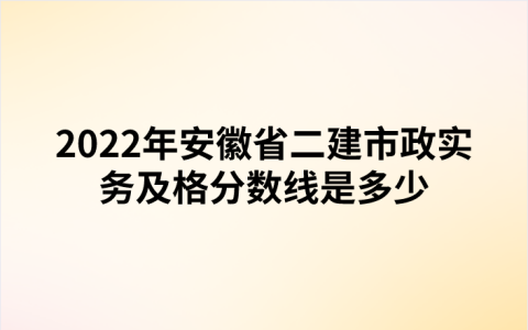 2022年安徽省二建市政实务及格分数线是多少