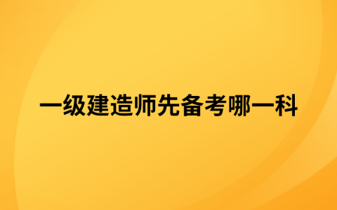 一级建造师先备考哪一科（一级建造师四门课备考顺序）