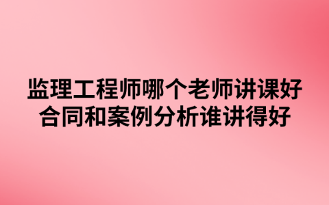 监理工程师哪个老师讲课好（合同和案例分析谁讲得好）
