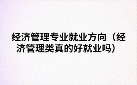 经济管理专业就业方向（经济管理类真的好就业吗）