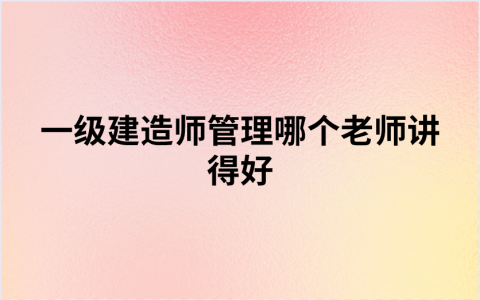 一级建造师管理哪个老师讲得好（一建市政实务全科老师推荐）