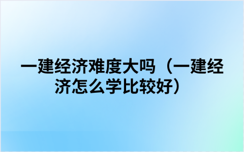 一建经济难度大吗（一建经济怎么学比较好）