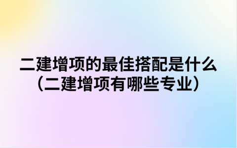 二建增项的最佳搭配是什么（二建增项有哪些专业）