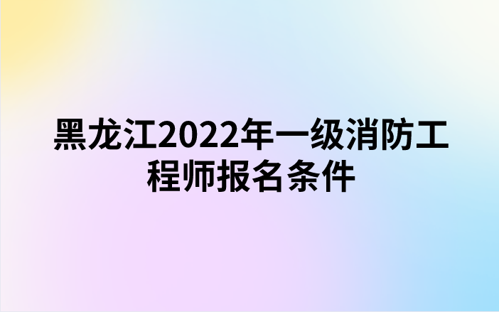 黑龙江2022年一级消防工程师报名条件