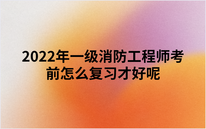 2022年一级消防工程师考前怎么复习才好呢（消防备考攻略）