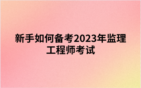 新手如何备考2023年监理工程师考试（监理备考攻略）