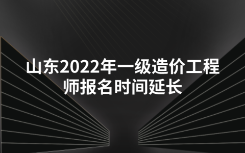 山东2022年一级造价工程师报名时间​延长至（9月8日16:00）