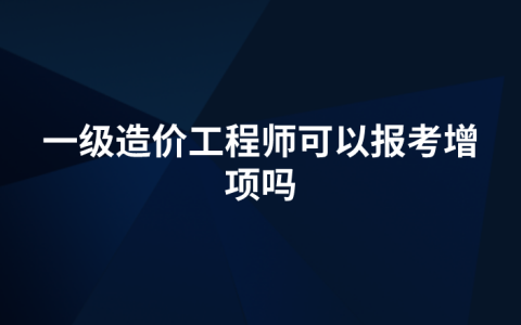 一级造价工程师可以报考增项吗（一级造价师增项需要考哪些科目）
