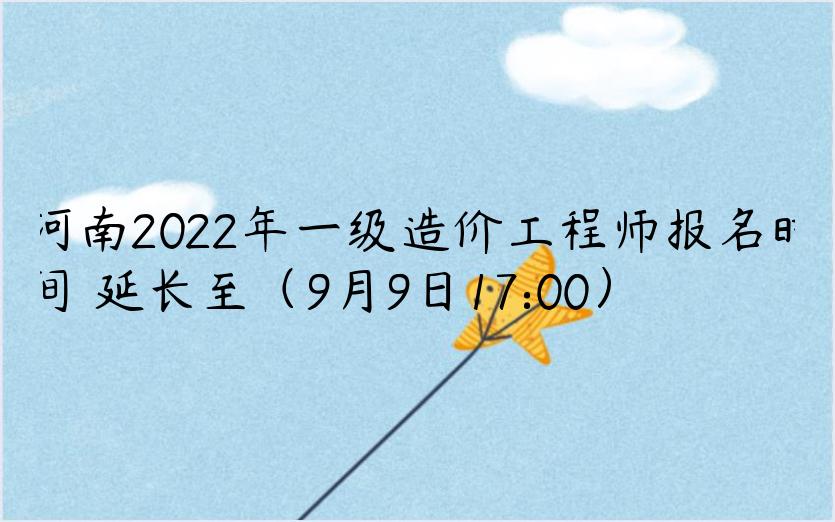 河南2022年一级造价工程师报名时间​延长至（9月9日17:00）