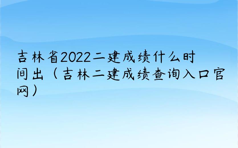 吉林省2022二建成绩什么时间出（吉林二建成绩查询入口官网）