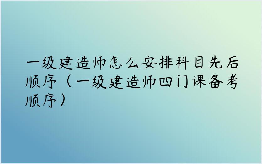 一级建造师怎么安排科目先后顺序（一级建造师四门课备考顺序）