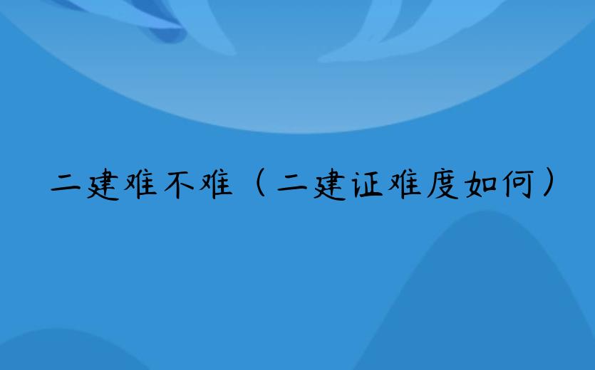 二建难不难（二建证难度如何）