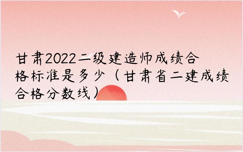 甘肃2022二级建造师成绩合格标准是多少（甘肃省二建成绩合格分数线）