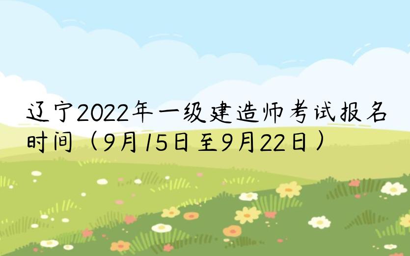 辽宁2022年一级建造师考试报名时间（9月15日至9月22日）
