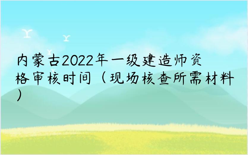 内蒙古2022年一级建造师资格审核时间（现场核查所需材料）