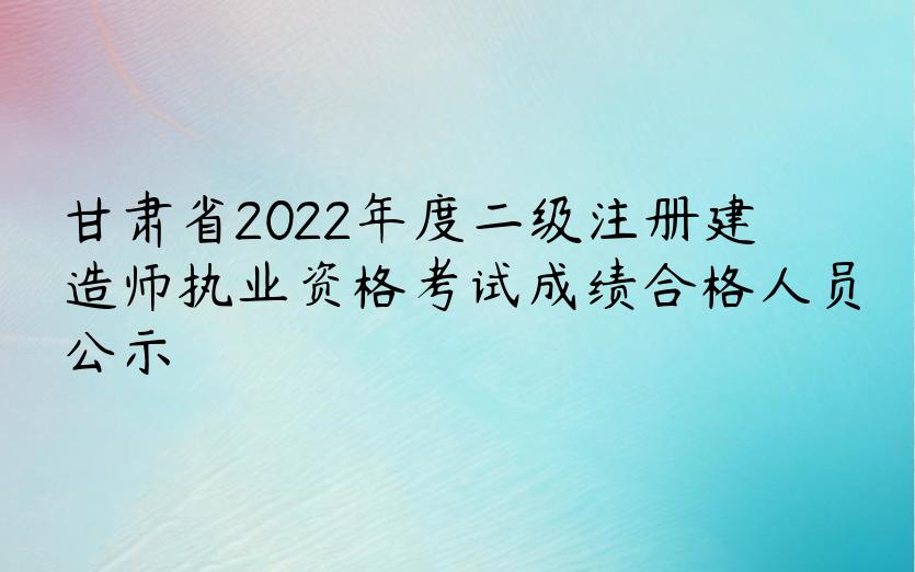 甘肃省2022年度二级注册建造师执业资格考试成绩合格人员公示