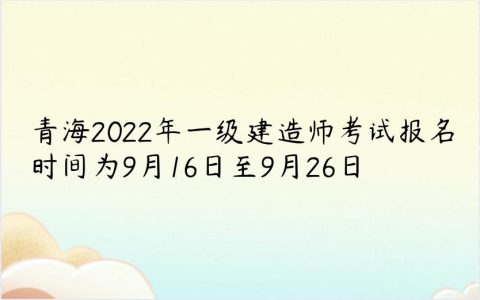 青海2022年一级建造师考试报名时间为9月16日至9月26日