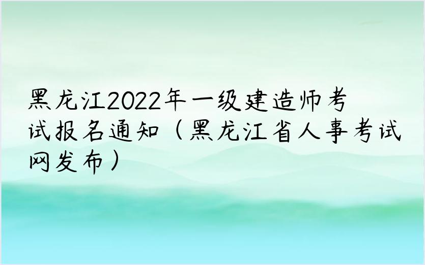 黑龙江2022年一级建造师考试报名通知（黑龙江省人事考试网发布）