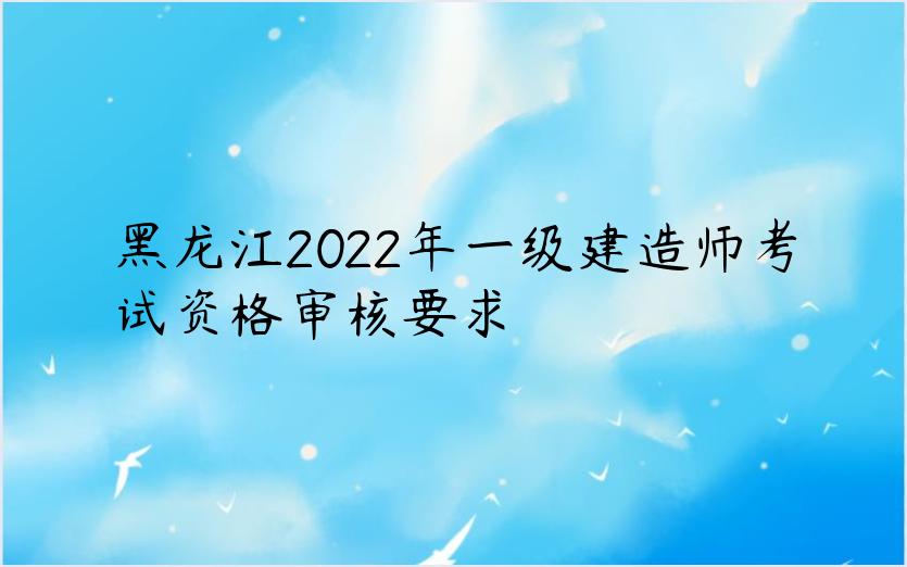 黑龙江2022年一级建造师考试资格审核要求