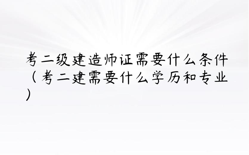 考二级建造师证需要什么条件（考二建需要什么学历和专业）