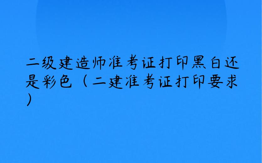 二级建造师准考证打印黑白还是彩色（二建准考证打印要求）