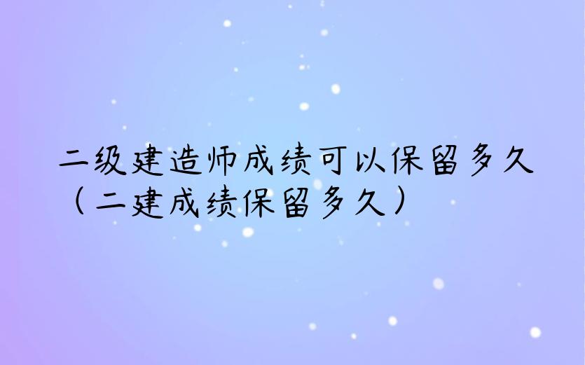 二级建造师成绩可以保留多久（二建成绩保留多久）