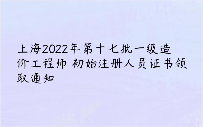 上海2022年第十七批一级造价工程师​初始注册人员证书领取通知