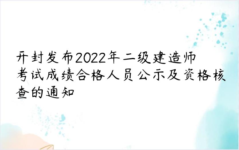 开封发布2022年二级建造师考试成绩合格人员公示及资格核查的通知