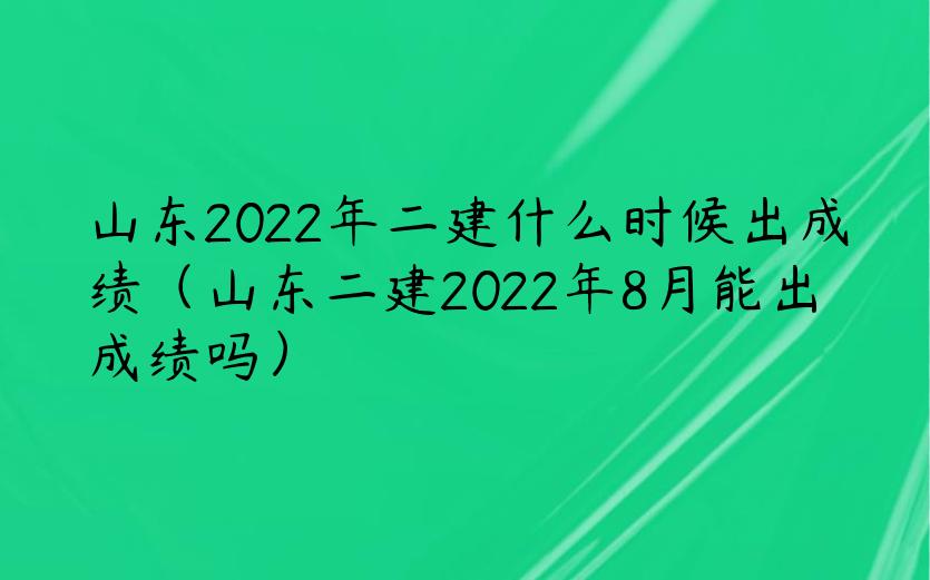 山东2022年二建什么时候出成绩（山东二建2022年8月能出成绩吗）