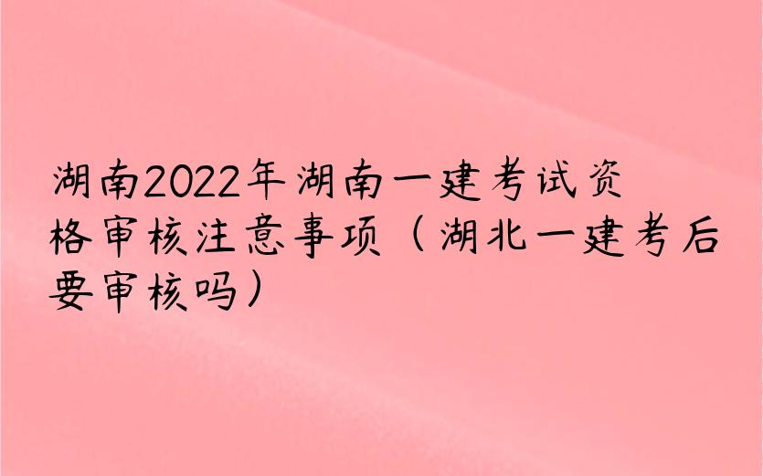 湖南2022年湖南一建考试资格审核注意事项（湖北一建考后要审核吗）
