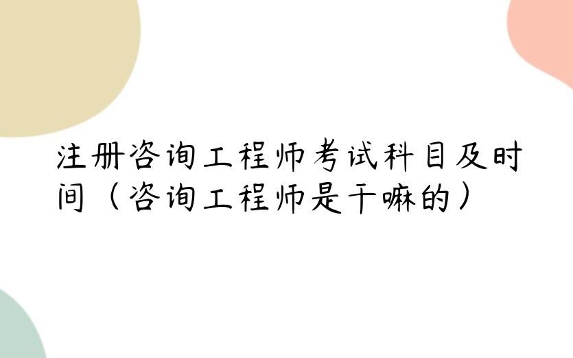 注册咨询工程师考试科目及时间（咨询工程师是干嘛的）