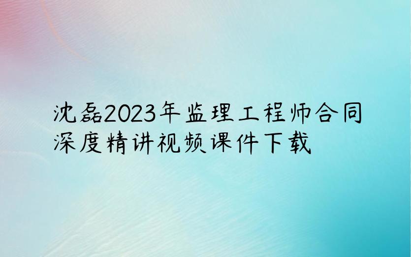 沈磊2023年监理工程师合同深度精讲视频课件下载