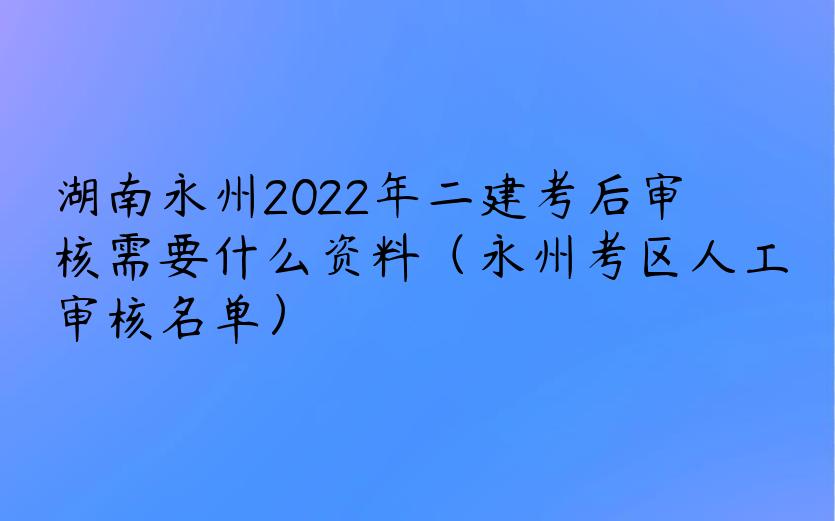 湖南永州2022年二建考后审核需要什么资料（永州考区人工审核名单）