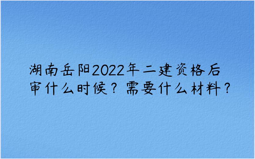 湖南岳阳2022年二建资格后审什么时候？需要什么材料？