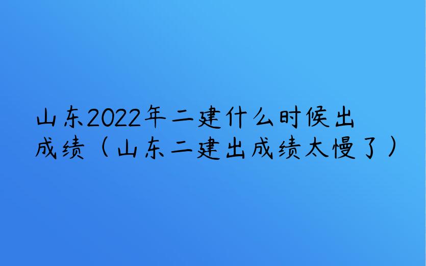 山东2022年二建什么时候出成绩（山东二建出成绩太慢了）