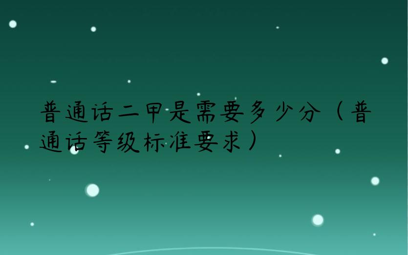 普通话二甲是需要多少分（普通话等级标准要求）