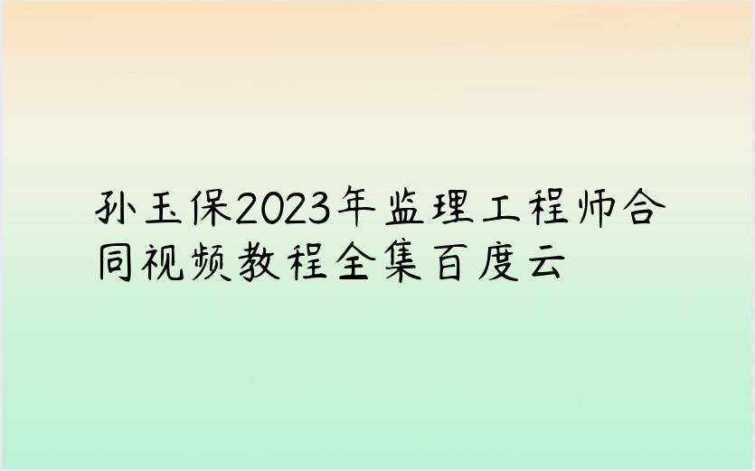 孙玉保2023年监理工程师合同视频教程全集百度云