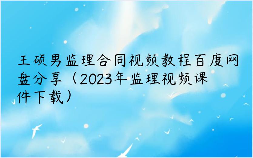王硕男监理合同视频教程百度网盘分享（2023年监理视频课件下载）