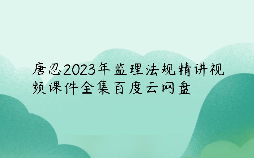唐忍2023年监理法规精讲视频课件全集百度云网盘