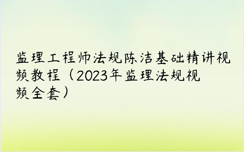 监理工程师法规陈洁基础精讲视频教程（2023年监理法规视频全套）