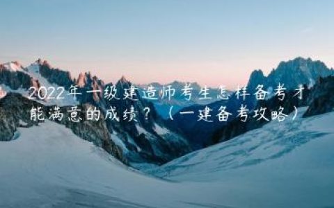 2022年一级建造师考生怎样备考才能满意的成绩？（一建备考攻略）