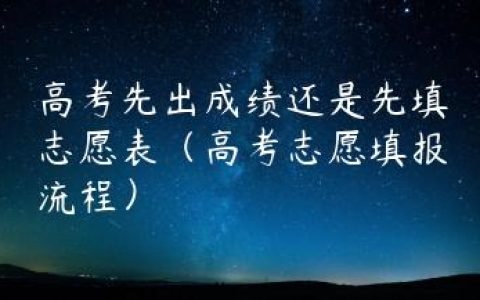 高考先出成绩还是先填志愿表（高考志愿填报流程）