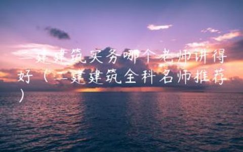 二建建筑实务哪个老师讲得好（二建建筑全科名师推荐）