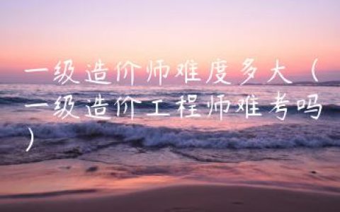 一级造价师难度多大（一级造价工程师难考吗）