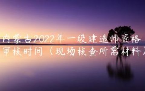 内蒙古2022年一级建造师资格审核时间（现场核查所需材料）
