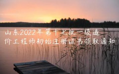 山东2022年第十七批一级造价工程师初始注册证书领取通知